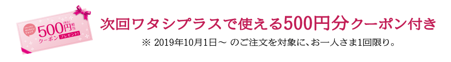 次回ワタシプラスで使える500円分クーポン付き ※ 2019年10月1日～ のご注文を対象に、お一人さま1回限り。