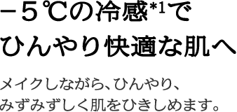 －５℃の冷感*1でひんやり快適な肌へメイクしながら、ひんやり、みずみずしく肌をひきしめます。