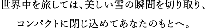 世界中を旅しては、美しい雪の瞬間を切り取り、コンパクトに閉じ込めてあなたのもとへ。