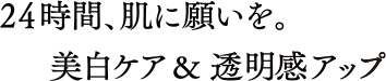 24時間、肌に願いを。美白ケア＆透明感アップ