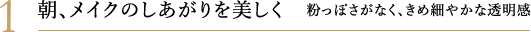 1. 朝、メイクのしあがりを美しく 粉っぽさがなく、きめ細やかな透明感