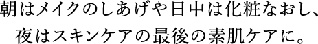 朝はメイクのしあげや日中は化粧なおし、夜はスキンケアの最後の素肌ケアに。