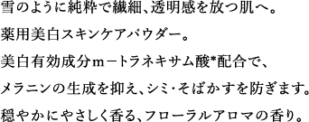 雪のように純粋で繊細、透明感を放つ肌へ。薬用美白スキンケアパウダー。美白有効成分m-トラネキサム酸*配合で、メラニンの生成を抑え、シミ・そばかすを防ぎます。穏やかにやさしく香る、フローラルアロマの香り。