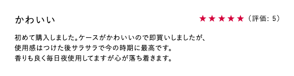 かわいい ★5 初めて購入しました。ケースがかわいいので即買いしましたが、使用感はつけた後サラサラで今の時期に最高です。香りも良く毎日夜使用してますが心が落ち着きます。