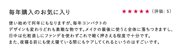 毎年購入のお気に入り ★5 使い始めて何年にもなりますが、毎年コンパクトのデザインも変わりどれも素敵な物です。メイクの最後に使うと全体に落ちつきますし、日中は化粧直しにファンデを使わずこれで軽く押さえる程度で十分です。また、夜寝る前にも使え寝ている間にもケアしてくれるというのはすごいです。