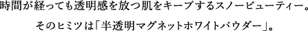 時間が経っても透明感を放つ肌をキープするスノービューティー。そのヒミツは「半透明マグネットホワイトパウダー」。