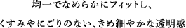 均一でなめらかにフィットし、くすみやにごりのない、きめ細やかな透明感