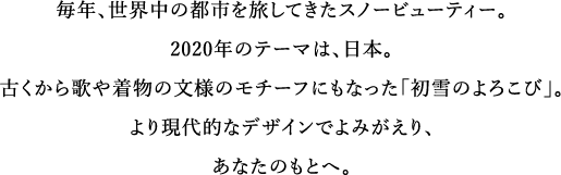 毎年、世界中の都市を旅してきたスノービューティー。2020年のテーマは、日本。古くから歌や着物の文様のモチーフにもなった「初雪のよろこび」。より現代的なデザインでよみがえり、あなたのもとへ。