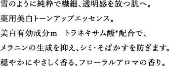 雪のように純粋で繊細、透明感を放つ肌へ。薬用美白トーンアップエッセンス。美白有効成分ｍ－トラネキサム酸*配合で、メラニンの生成を抑え、シミ・そばかすを防ぎます。穏やかにやさしく香る、フローラルアロマの香り。