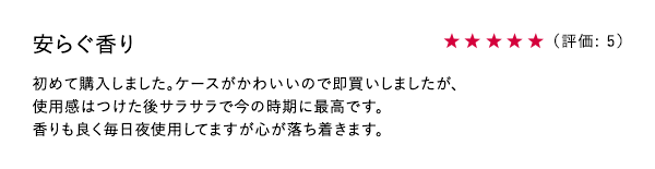 安らぐ香り ★5 初めて購入しました。ケースがかわいいので即買いしましたが、使用感はつけた後サラサラで今の時期に最高です。香りも良く毎日夜使用してますが心が落ち着きます。