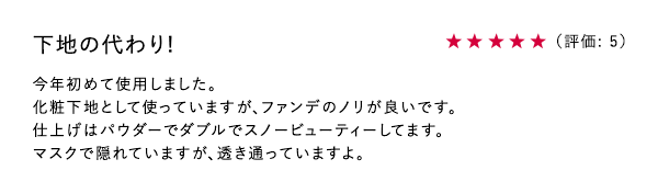 下地の代わり! ★5 今年初めて使用しました。化粧下地として使っていますが、ファンデのノリが良いです。	仕上げはパウダーでダブルでスノービューティーしてます。マスクで隠れていますが、透き通っていますよ。