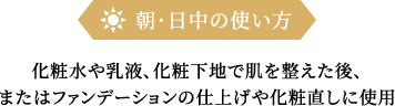 朝・日中の使い方化粧水や乳液、化粧下地で肌を整えた後、またはファンデーションの仕上げや化粧直しに使用