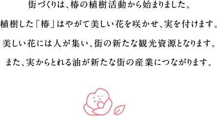 街づくりは、椿の植樹活動から始まりました。植樹した「椿」はやがて美しい花を咲かせ、実を付けます。美しい花には人が集い、街の新たな観光資源となります。また、実からとれる油が新たな街の産業につながります。