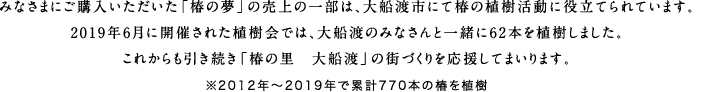 みなさまにご購入いただいた「椿の夢」の売上の一部は、大船渡市にて椿の植樹活動に役立てられています。2019年6月に開催された植樹会では、大船渡のみなさんと一緒に62本を植樹しました。これからも引き続き「椿の里 大船渡」の街づくりを応援してまいります。※2012年～2019年で累計770本の椿を植樹