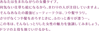 あなたは生まれながらの女優タイプ。 何気ない仕草も絵になるから、まわりの人が注目していますよ。 そんなあなたの最強ビューティーテクは、つや髪サラリ。 さりげなくつや髪をおろすときに、ふわっと香りが漂う…。 この冬は、そんなしっとりした女性の魅力を強調してみましょう。 ドラマの主役を地でいけるかも。 