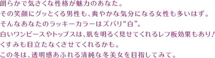 朗らかで気さくな性格が魅力のあなた。その笑顔にグッとくる男性も、爽やかな気分になる女性も多いはず。そんなあなたのラッキーカラーはズバリ“白”。白いワンピースやトップスは、肌を明るく見せてくれるレフ板効果もあり！ くすみも目立たなくさせてくれるかも。この冬は、透明感あふれる清純な冬美女を目指してみて。