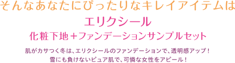 エリクシール化粧下地+ファンデーションサンプルセット肌がカサつく冬は、エリクシールのファンデーションで、透明感アップ！雪にも負けないピュア肌で、可憐な女性をアピール！