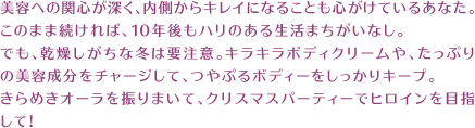 美容への関心が深く、内側からキレイになることも心がけているあなた。このまま続ければ、10年後もハリのある生活まちがいなし。でも、乾燥しがちな冬は要注意。キラキラボディクリームや、たっぷりの美容成分をチャージして、つやぷるボディーをしっかりキープ。きらめきオーラを振りまいて、クリスマスパーティーでヒロインを目指して!