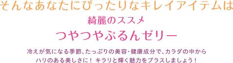 そんなあなたにぴったりなキレイアイテムは綺麗のススメつやつやぷるんゼリー冷えが気になる季節、たっぷりの美容・健康成分で、カラダの中からハリのある美しさに！ キラリと輝く魅力をプラスしましょう！
