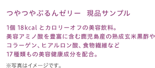つやつやぷるんゼリー　現品サンプル1個18kcalとカロリーオフの美容飲料。美容アミノ酸を豊富に含む鹿児島産の熟成玄米黒酢やコラーゲン、ヒアルロン酸、食物繊維など17種類もの美容健康成分を配合。