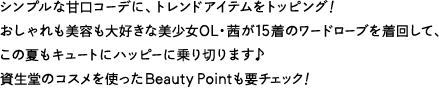 シンプルな甘口コーデに、トレンドアイテムをトッピング！おしゃれも美容も大好きな美少女OL・茜が15着のワードローブを着回して、この夏もキュートにハッピーに乗り切ります♪資生堂のコスメを使ったBeauty Pointも要チェック！