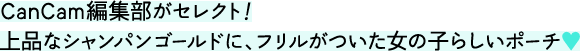 CanCam編集部がセレクト！ 上品なシャンパンゴールドに、フリルがついた女の子らしいポーチ