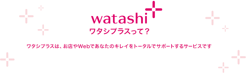 watashi+ ワタシプラスって？ ワタシプラスは、お店やWebであなたのキレイをトータルでサポートするサービスです