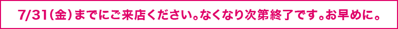 7/31（金）までにご来店ください。なくなり次第終了です。お早めに。
