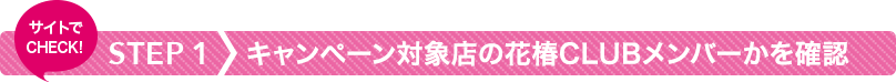 STEP1 キャンペーン対象店の花椿CLUBメンバーかを確認