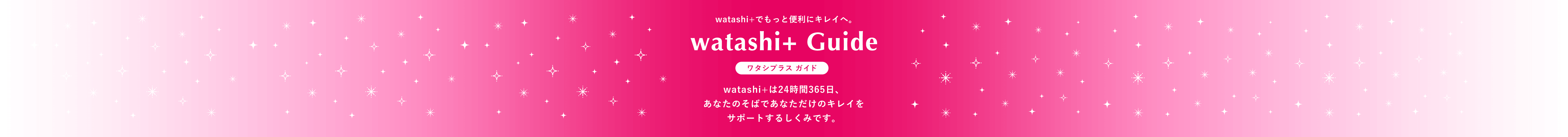 watashi+でもっと便利にキレイへ。  watashi+ Guide  ワタシプラス ガイド  watashi+は24時間365日、あなたのそばであなただけのキレイをサポートするしくみです。