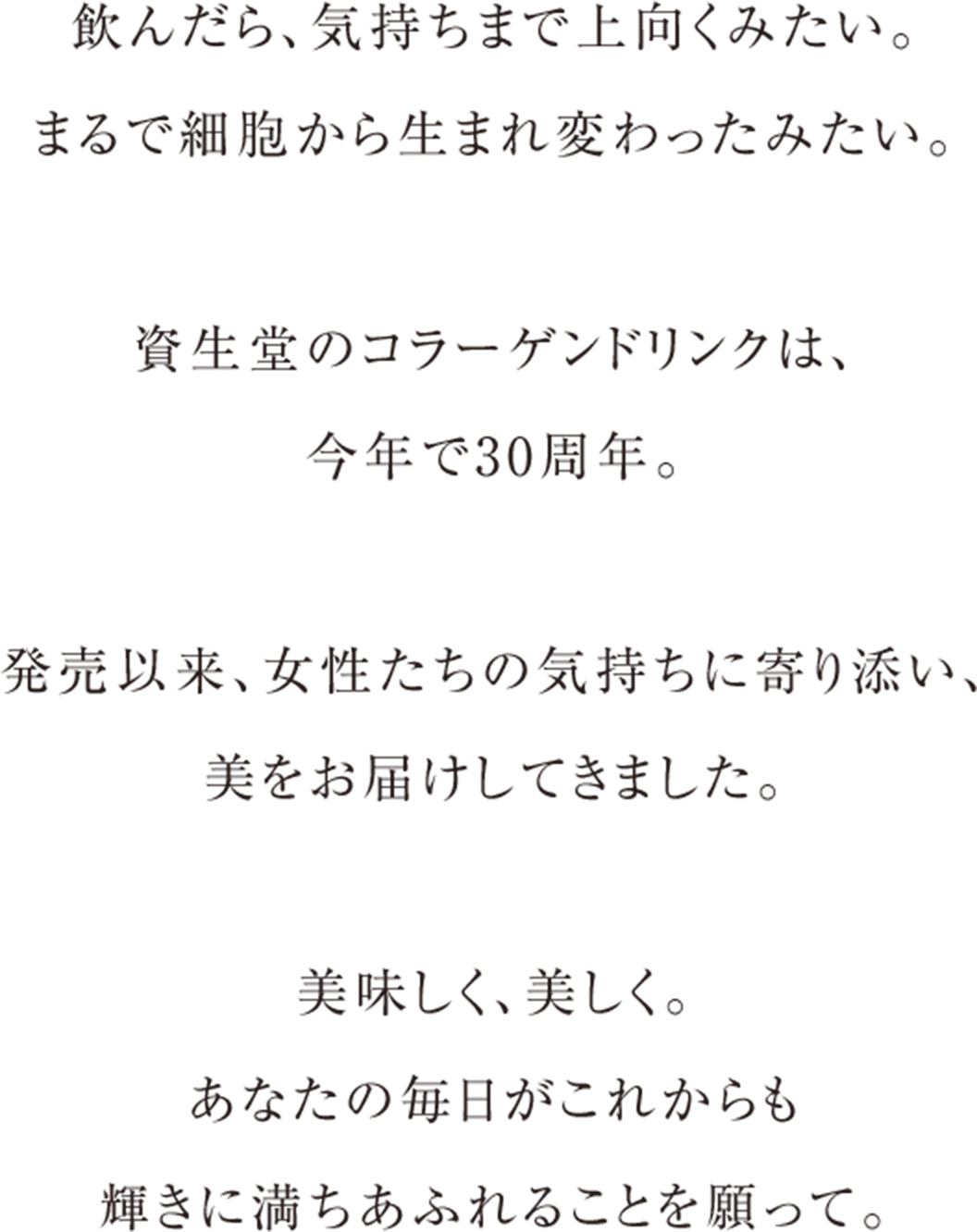 飲んだら、気持ちまで上向くみたい。 まるで細胞から生まれ変わったみたい。  資生堂のコラーゲンドリンクは、 今年で30周年。 
