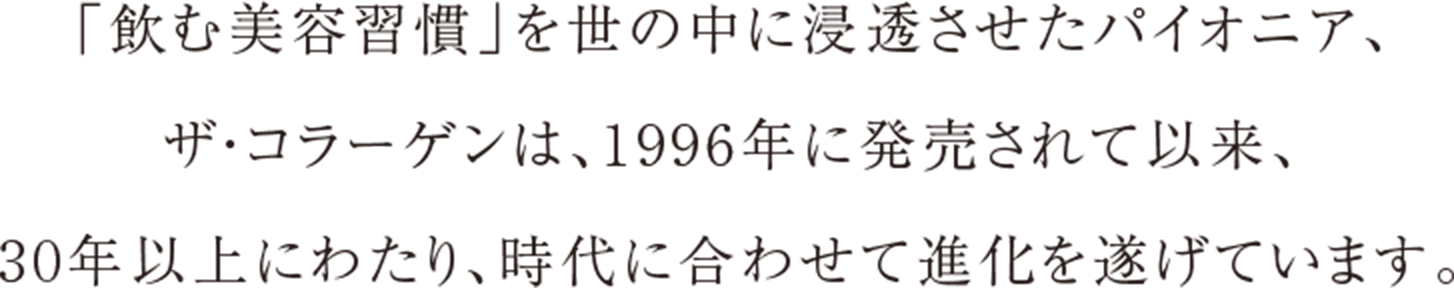 「飲む美容習慣」を世の中に浸透させたパイオニア、 ザ・コラーゲンは、1996年に発売されて以来、 30年以上にわたり、時代に合