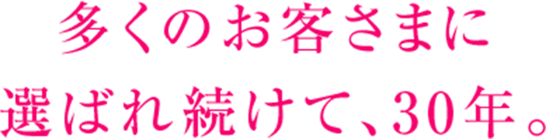 多くのお客さまに 選ばれ続けて、30年。