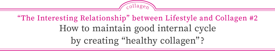 “The Interesting Relationship” between Lifestyle and Collagen #2 How to maintain good internal cycle by creating “healthy collagen”?