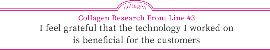 Collagen Research Front Line #3 I feel grateful that the technology I worked on is beneficial for the customers