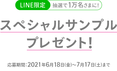 LINE限定 抽選で1万名さまに！ スペシャルサンプルプレゼント！ 応募期間：2021年6月18日(金)～7月17日(土)まで