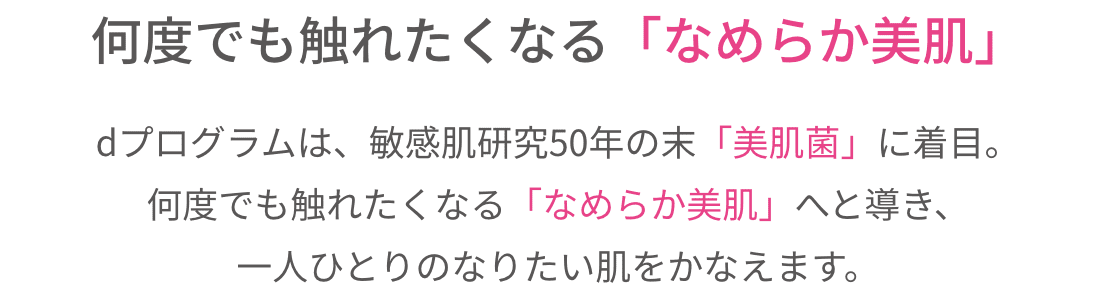 何度でも触れたくなる「なめらか美肌」ｄプログラムは、敏感肌研究50年の末「美肌菌」に着目。何度でも触れたくなる「なめらか美肌」へと導き、一人ひとりのなりたい肌をかなえます。