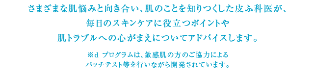 さまざまな肌悩みと向き合い、肌のことを知りつくした皮ふ科医が、毎日のスキンケアに役立つポイントや肌トラブルへの心がまえについてアドバイスします。※ｄプログラムは、敏感肌の方のご協力によるパッチテスト等を行いながら開発されています。