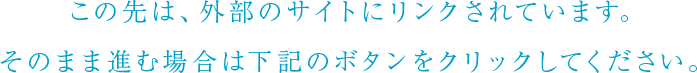 この先は、外部のサイトにリンクされています。そのまま進む場合は下記のボタンをクリックしてください。