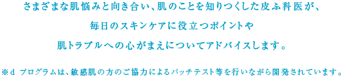 さまざまな肌悩みと向き合い、肌のことを知りつくした皮ふ科医が、毎日のスキンケアに役立つポイントや肌トラブルへの心がまえについてアドバイスします。※ｄプログラムは、敏感肌の方のご協力によるパッチテスト等を行いながら開発されています。