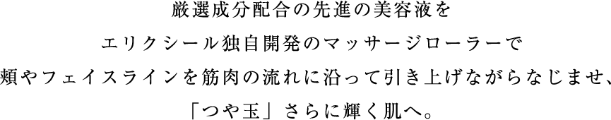 厳選成分配合の先進の美容液をエリクシール独自開発のマッサージローラーで頬やフェイスラインを筋肉の流れに沿って引き上げながらなじませ、「つや玉」さらに輝く肌へ。