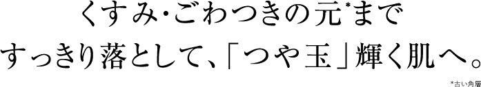 くすみ・ごわつきの元*まですっきり落として、「つや玉」輝く肌へ。*古い角層