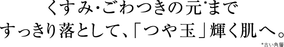 くすみ・ごわつきの元*まですっきり落として、「つや玉」輝く肌へ。*古い角層