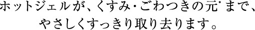 ホットジェルが、肌本来のうるおいを守りながら、メイク汚れとともに、くすみやごわつきの元となる不要な角層まで、やさしい使い心地で取り去ります。