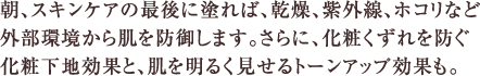 朝、スキンケアの最後に塗れば、乾燥、紫外線、ホコリなど外部環境から肌を防御します。さらに、化粧くずれを防ぐ化粧下地効果と、肌を明るく見せるトーンアップ効果も。