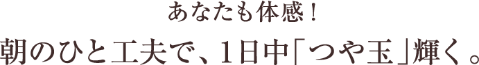 さあ、あなたも体感!朝のひと工夫で、1日中「つや玉」輝く。