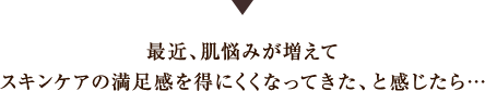 最近、肌悩みが増えてスキンケアの満足感を得にくくなってきた、と感じたら…?