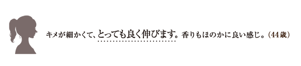 キメが細かくて、とっても良く伸びます。 香りもほのかに良い感じ。（44歳）