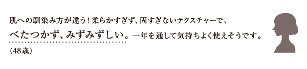 肌への馴染み方が違う！柔らかすぎず、固すぎないテクスチャーで、べたつかず、みずみずしい。 一年を通して気持ちよく使えそうです。（48歳）