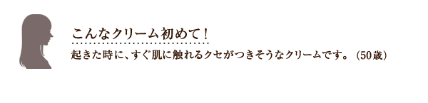 こんなクリーム初めて！起きた時に、すぐ肌に触れるクセがつきそうなクリームです。（50歳）